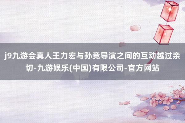j9九游会真人王力宏与孙竞导演之间的互动越过亲切-九游娱乐(中国)有限公司-官方网站