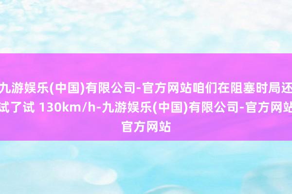 九游娱乐(中国)有限公司-官方网站咱们在阻塞时局还试了试 130km/h-九游娱乐(中国)有限公司-官方网站