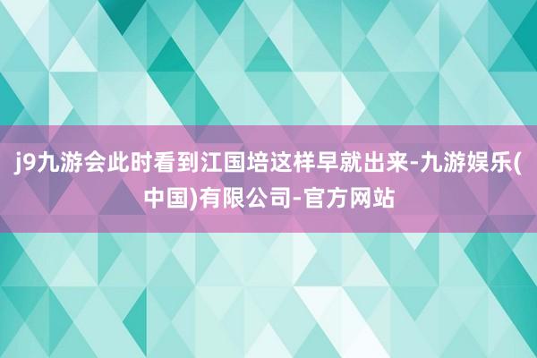 j9九游会此时看到江国培这样早就出来-九游娱乐(中国)有限公司-官方网站