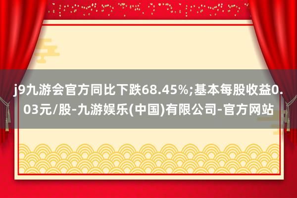 j9九游会官方同比下跌68.45%;基本每股收益0.03元/股-九游娱乐(中国)有限公司-官方网站