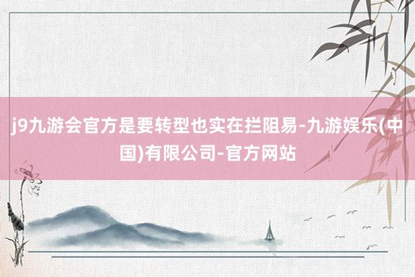 j9九游会官方是要转型也实在拦阻易-九游娱乐(中国)有限公司-官方网站