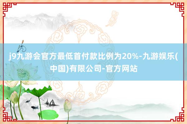 j9九游会官方最低首付款比例为20%-九游娱乐(中国)有限公司-官方网站