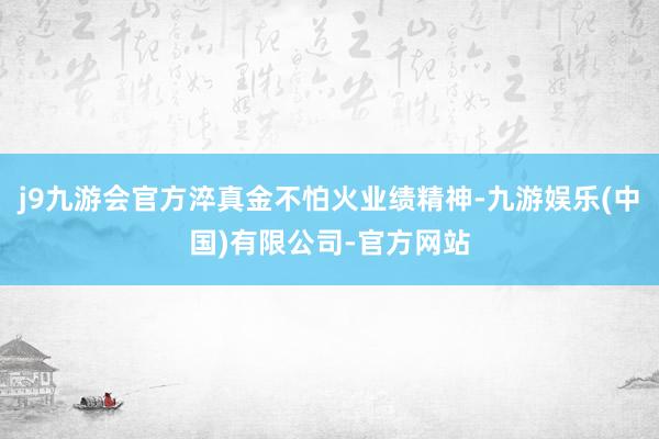 j9九游会官方淬真金不怕火业绩精神-九游娱乐(中国)有限公司-官方网站