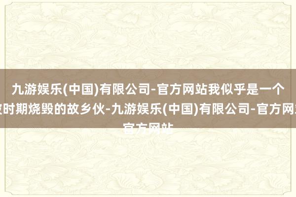 九游娱乐(中国)有限公司-官方网站我似乎是一个被时期烧毁的故乡伙-九游娱乐(中国)有限公司-官方网站