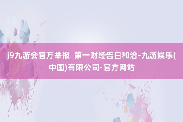 j9九游会官方举报  第一财经告白和洽-九游娱乐(中国)有限公司-官方网站