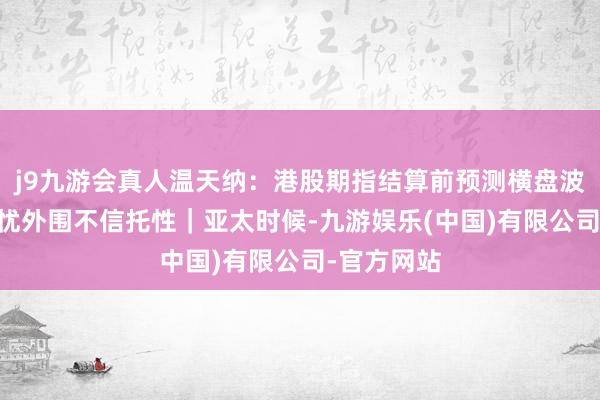j9九游会真人温天纳：港股期指结算前预测横盘波动 资金担忧外围不信托性｜亚太时候-九游娱乐(中国)有限公司-官方网站