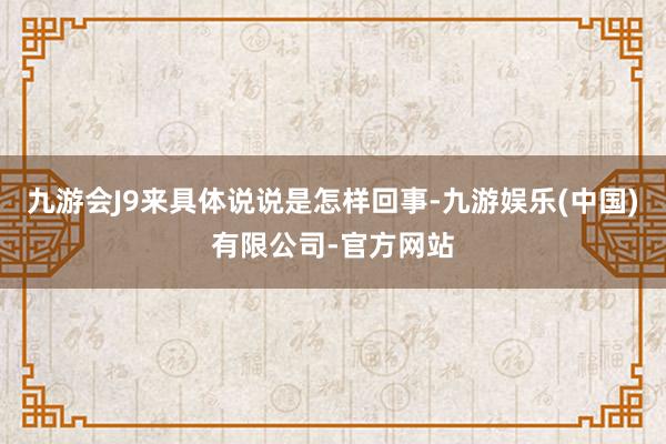 九游会J9来具体说说是怎样回事-九游娱乐(中国)有限公司-官方网站