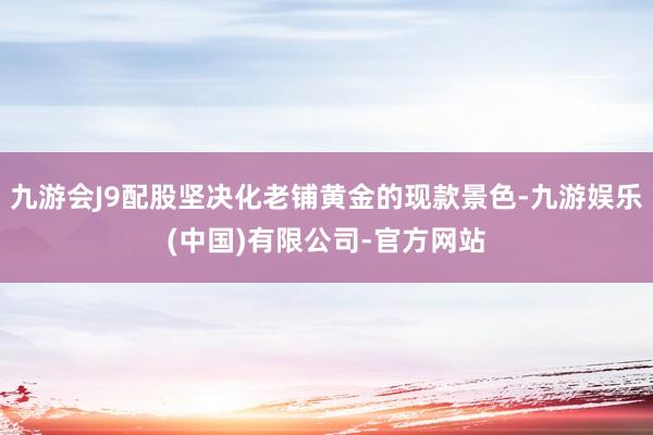 九游会J9配股坚决化老铺黄金的现款景色-九游娱乐(中国)有限公司-官方网站
