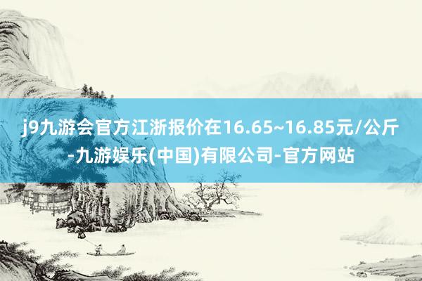 j9九游会官方江浙报价在16.65~16.85元/公斤-九游娱乐(中国)有限公司-官方网站