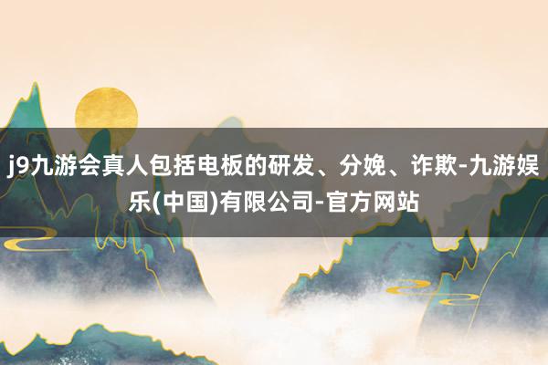 j9九游会真人包括电板的研发、分娩、诈欺-九游娱乐(中国)有限公司-官方网站