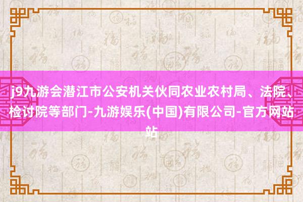 j9九游会潜江市公安机关伙同农业农村局、法院、检讨院等部门-九游娱乐(中国)有限公司-官方网站