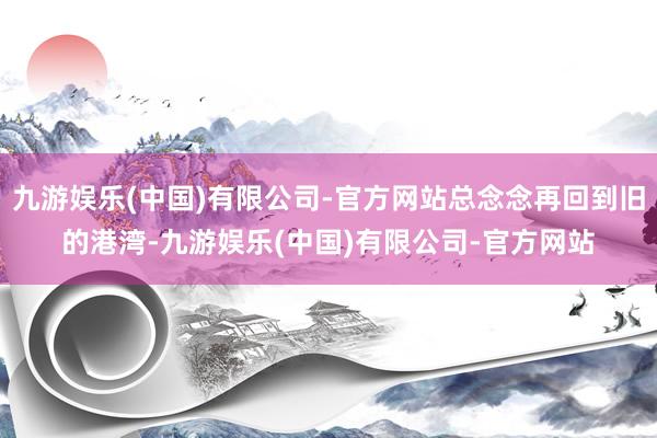 九游娱乐(中国)有限公司-官方网站总念念再回到旧的港湾-九游娱乐(中国)有限公司-官方网站