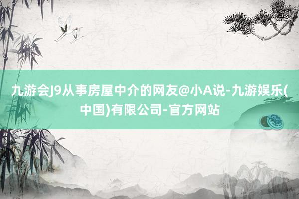 九游会J9从事房屋中介的网友@小A说-九游娱乐(中国)有限公司-官方网站