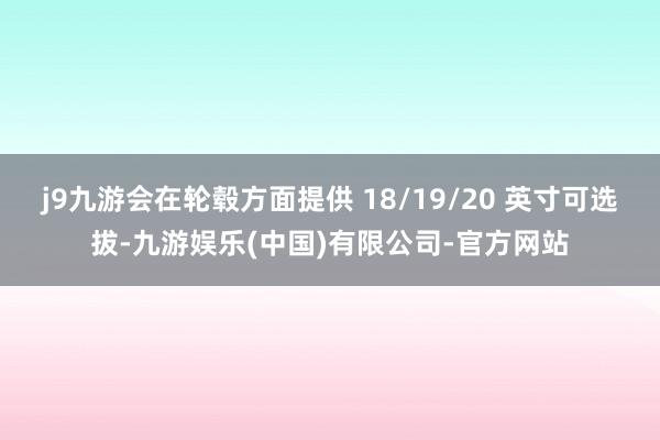 j9九游会在轮毂方面提供 18/19/20 英寸可选拔-九游娱乐(中国)有限公司-官方网站