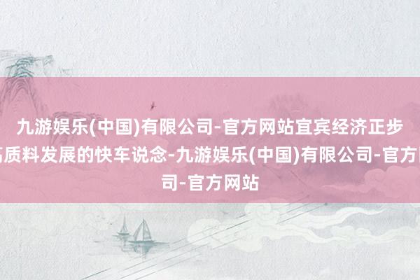 九游娱乐(中国)有限公司-官方网站宜宾经济正步入高质料发展的快车说念-九游娱乐(中国)有限公司-官方网站