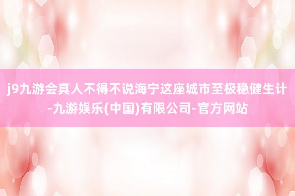 j9九游会真人不得不说海宁这座城市至极稳健生计-九游娱乐(中国)有限公司-官方网站
