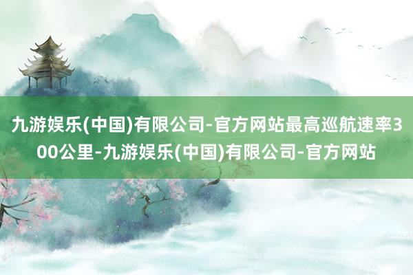 九游娱乐(中国)有限公司-官方网站最高巡航速率300公里-九游娱乐(中国)有限公司-官方网站