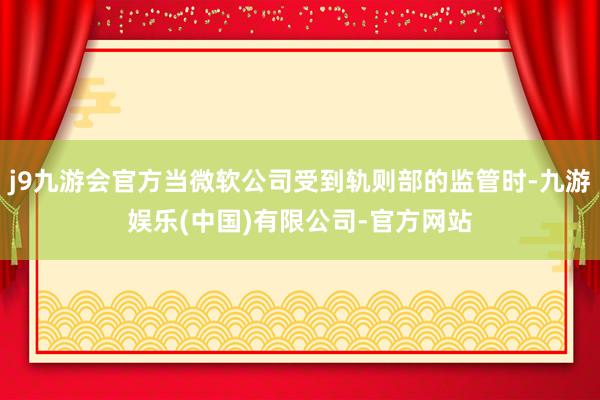 j9九游会官方当微软公司受到轨则部的监管时-九游娱乐(中国)有限公司-官方网站