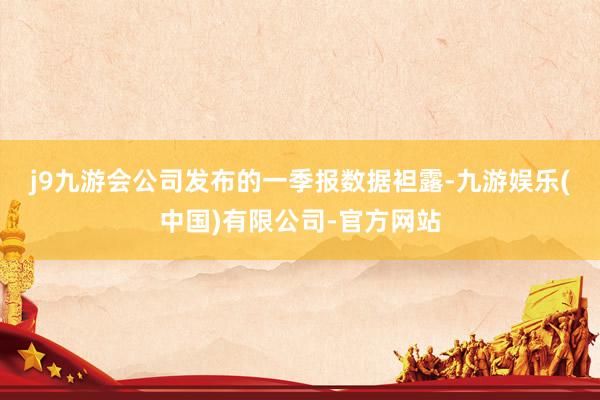 j9九游会　　公司发布的一季报数据袒露-九游娱乐(中国)有限公司-官方网站