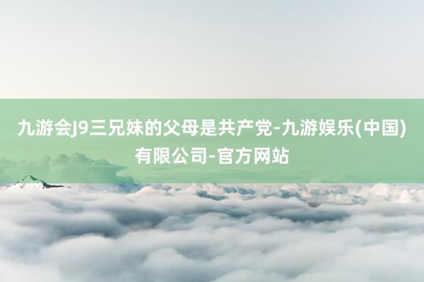 九游会J9三兄妹的父母是共产党-九游娱乐(中国)有限公司-官方网站