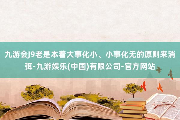 九游会J9老是本着大事化小、小事化无的原则来消弭-九游娱乐(中国)有限公司-官方网站