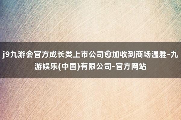 j9九游会官方成长类上市公司愈加收到商场温雅-九游娱乐(中国)有限公司-官方网站