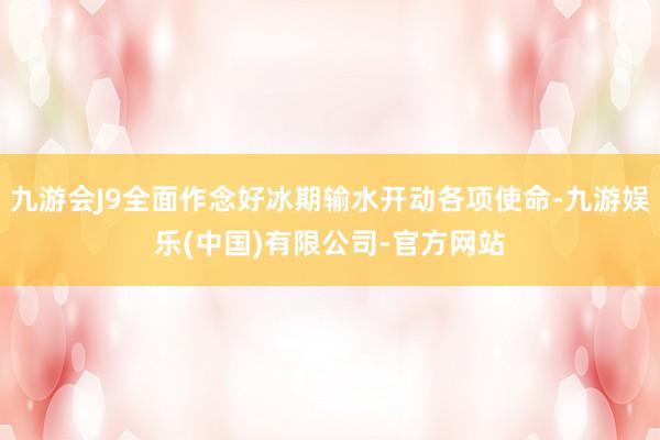 九游会J9全面作念好冰期输水开动各项使命-九游娱乐(中国)有限公司-官方网站