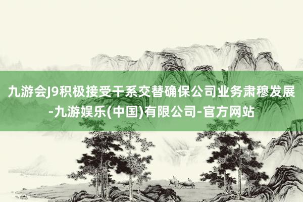 九游会J9积极接受干系交替确保公司业务肃穆发展-九游娱乐(中国)有限公司-官方网站