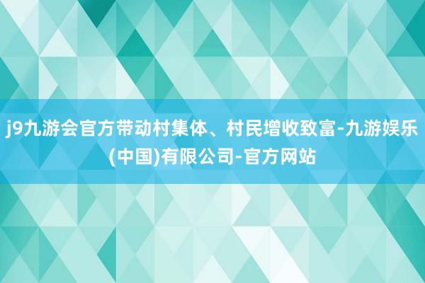 j9九游会官方带动村集体、村民增收致富-九游娱乐(中国)有限公司-官方网站