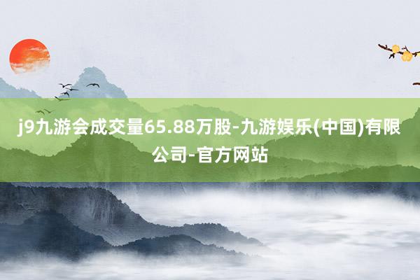 j9九游会成交量65.88万股-九游娱乐(中国)有限公司-官方网站