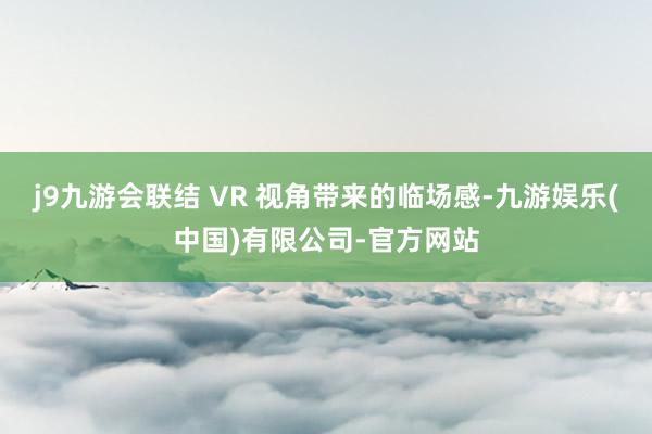 j9九游会联结 VR 视角带来的临场感-九游娱乐(中国)有限公司-官方网站