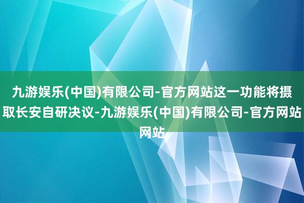 九游娱乐(中国)有限公司-官方网站这一功能将摄取长安自研决议-九游娱乐(中国)有限公司-官方网站