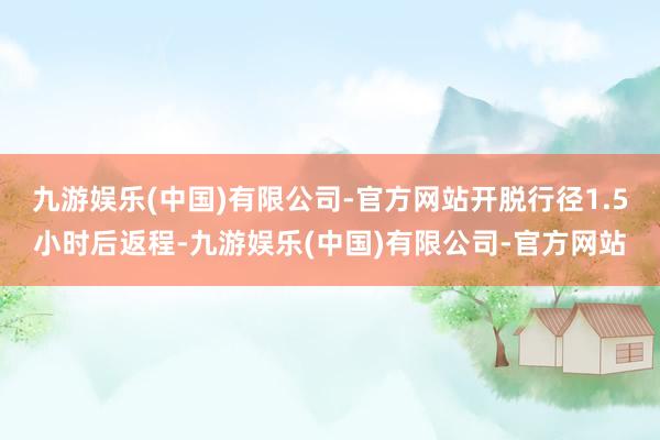 九游娱乐(中国)有限公司-官方网站开脱行径1.5小时后返程-九游娱乐(中国)有限公司-官方网站