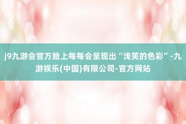j9九游会官方脸上每每会呈现出“浅笑的色彩”-九游娱乐(中国)有限公司-官方网站