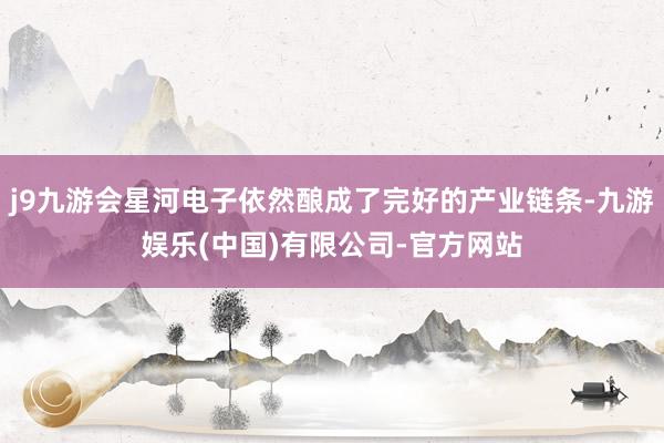 j9九游会星河电子依然酿成了完好的产业链条-九游娱乐(中国)有限公司-官方网站
