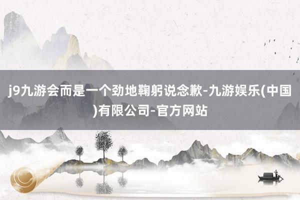 j9九游会而是一个劲地鞠躬说念歉-九游娱乐(中国)有限公司-官方网站