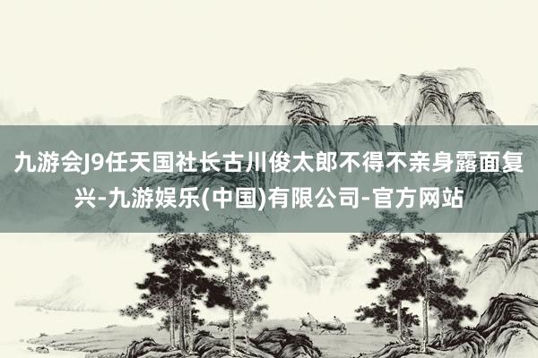 九游会J9任天国社长古川俊太郎不得不亲身露面复兴-九游娱乐(中国)有限公司-官方网站
