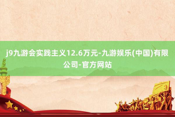 j9九游会实践主义12.6万元-九游娱乐(中国)有限公司-官方网站