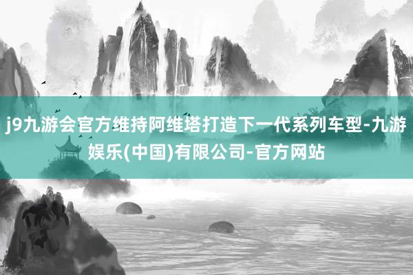 j9九游会官方维持阿维塔打造下一代系列车型-九游娱乐(中国)有限公司-官方网站