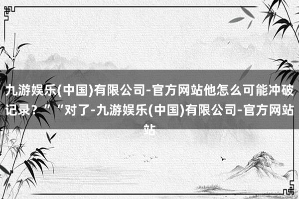 九游娱乐(中国)有限公司-官方网站他怎么可能冲破记录？”“对了-九游娱乐(中国)有限公司-官方网站