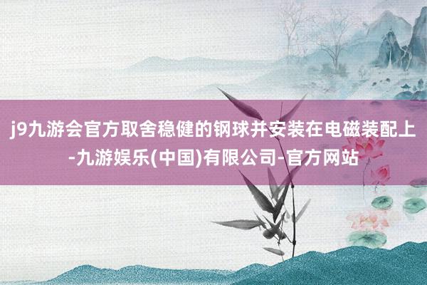 j9九游会官方取舍稳健的钢球并安装在电磁装配上-九游娱乐(中国)有限公司-官方网站