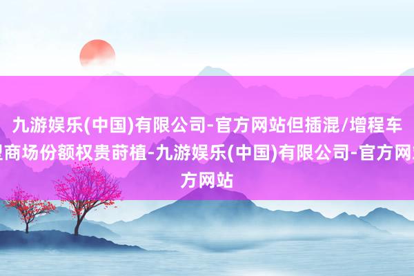 九游娱乐(中国)有限公司-官方网站但插混/增程车型商场份额权贵莳植-九游娱乐(中国)有限公司-官方网站