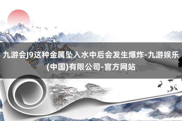 九游会J9这种金属坠入水中后会发生爆炸-九游娱乐(中国)有限公司-官方网站