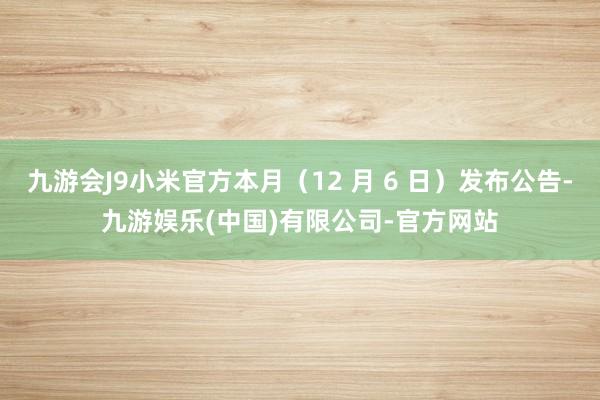 九游会J9小米官方本月（12 月 6 日）发布公告-九游娱乐(中国)有限公司-官方网站