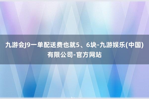 九游会J9一单配送费也就5、6块-九游娱乐(中国)有限公司-官方网站