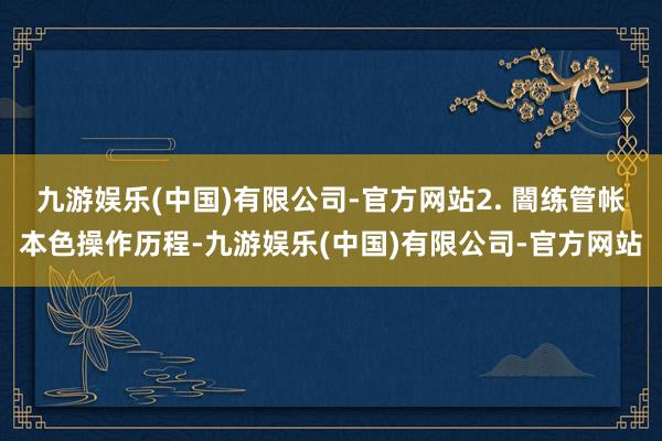 九游娱乐(中国)有限公司-官方网站2. 闇练管帐本色操作历程-九游娱乐(中国)有限公司-官方网站