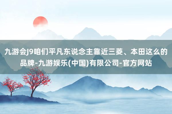 九游会J9咱们平凡东说念主靠近三菱、本田这么的品牌-九游娱乐(中国)有限公司-官方网站