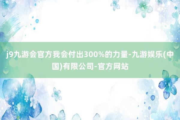 j9九游会官方我会付出300%的力量-九游娱乐(中国)有限公司-官方网站