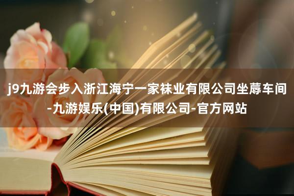 j9九游会　　步入浙江海宁一家袜业有限公司坐蓐车间-九游娱乐(中国)有限公司-官方网站