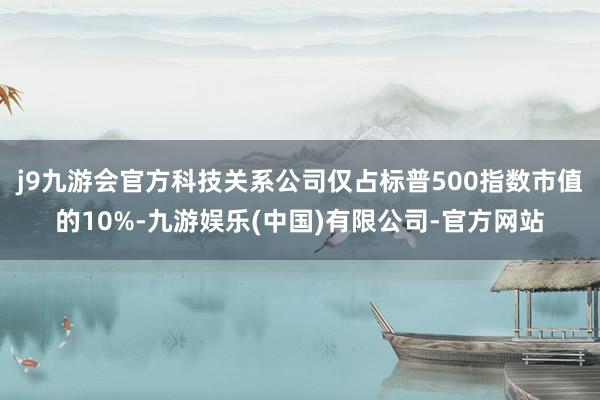 j9九游会官方科技关系公司仅占标普500指数市值的10%-九游娱乐(中国)有限公司-官方网站